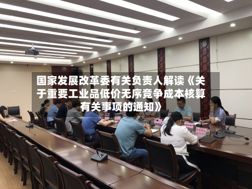 国家发展改革委有关负责人解读《关于重要工业品低价无序竞争成本核算有关事项的通知》-第1张图片