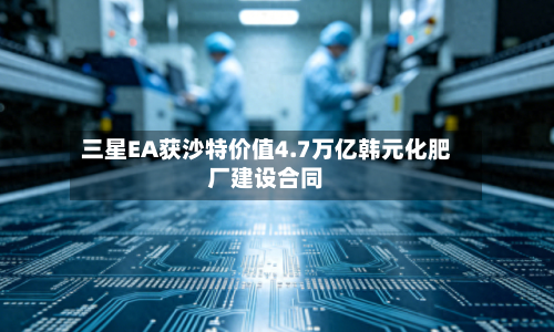 三星EA获沙特价值4.7万亿韩元化肥厂建设合同