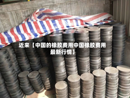 近来【中国的橡胶费用中国橡胶费用最新行情】