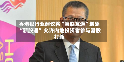 香港银行业建议将“互联互通”增添“新股通” 允许内地投资者参与港股打新