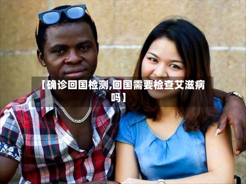 【确诊回国检测,回国需要检查艾滋病吗】