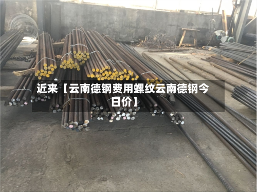 近来【云南德钢费用螺纹云南德钢今日价】