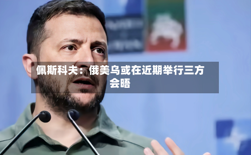 佩斯科夫：俄美乌或在近期举行三方会晤