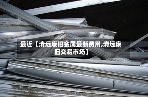 最近【清远废旧金属最新费用,清远废旧交易市场】