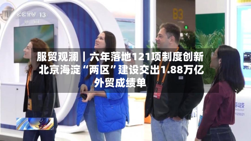 服贸观澜｜六年落地121项制度创新 北京海淀“两区”建设交出1.88万亿外贸成绩单