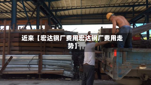 近来【宏达钢厂费用宏达钢厂费用走势】