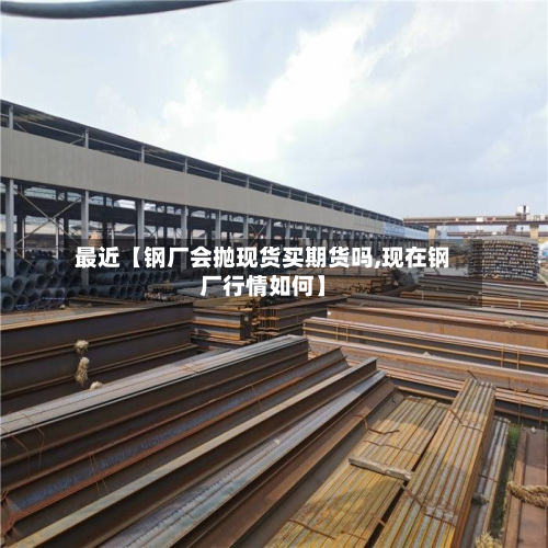 最近【钢厂会抛现货买期货吗,现在钢厂行情如何】