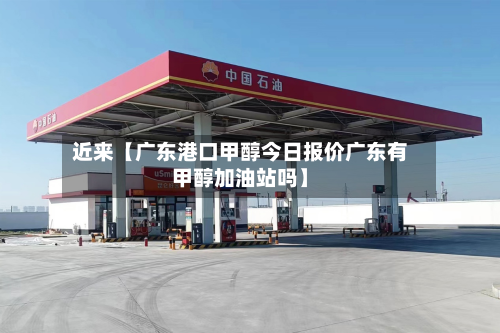 近来【广东港口甲醇今日报价广东有甲醇加油站吗】