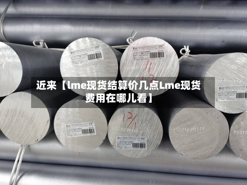 近来【lme现货结算价几点Lme现货费用在哪儿看】