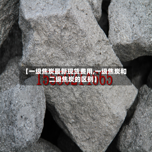 【一级焦炭最新现货费用,一级焦炭和二级焦炭的区别】