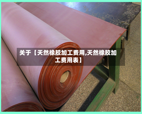关于【天然橡胶加工费用,天然橡胶加工费用表】