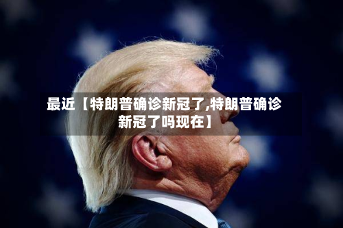 最近【特朗普确诊新冠了,特朗普确诊新冠了吗现在】