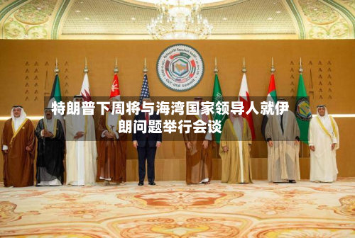 特朗普下周将与海湾国家领导人就伊朗问题举行会谈