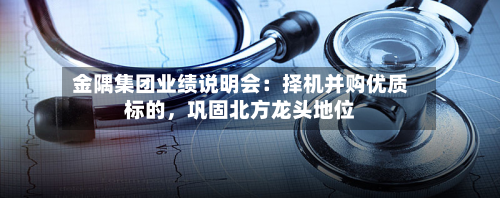 金隅集团业绩说明会：择机并购优质标的，巩固北方龙头地位