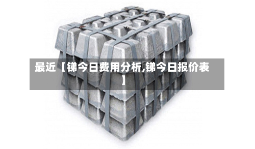 最近【锑今日费用分析,锑今日报价表】