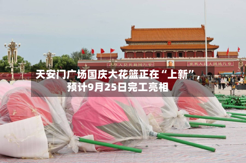 天安门广场国庆大花篮正在“上新”	，预计9月25日完工亮相-第1张图片