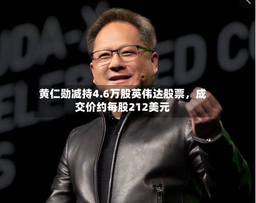 黄仁勋减持4.6万股英伟达股票，成交价约每股212美元