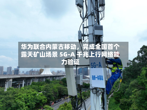 华为联合内蒙古移动，完成全国首个露天矿山场景 5G-A 千兆上行网络能力验证