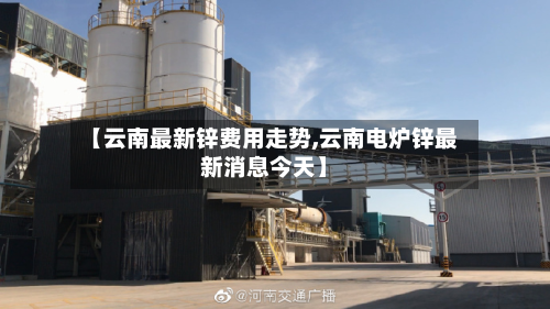 【云南最新锌费用走势,云南电炉锌最新消息今天】