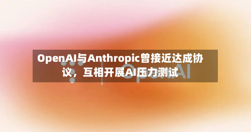 OpenAI与Anthropic曾接近达成协议，互相开展AI压力测试