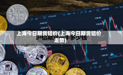 上海今日期货铝价(上海今日期货铝价走势)