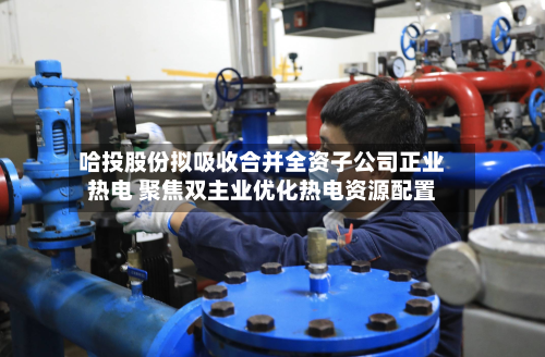 哈投股份拟吸收合并全资子公司正业热电 聚焦双主业优化热电资源配置