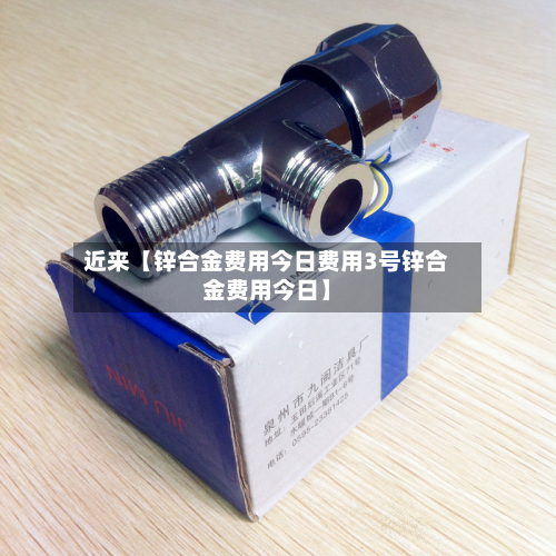 近来【锌合金费用今日费用3号锌合金费用今日】