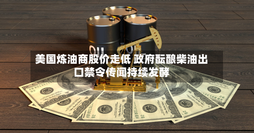 美国炼油商股价走低 政府酝酿柴油出口禁令传闻持续发酵