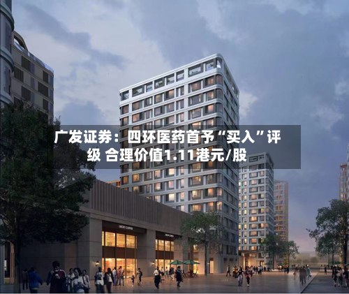 广发证券：四环医药首予“买入	”评级 合理价值1.11港元/股-第1张图片