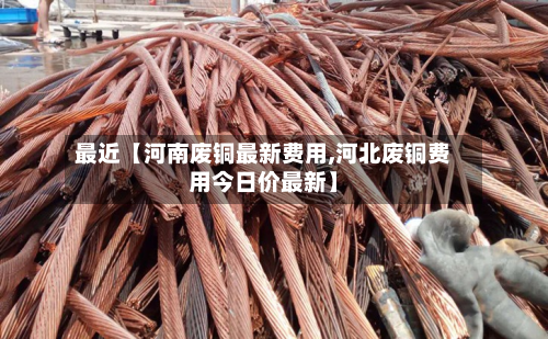 最近【河南废铜最新费用,河北废铜费用今日价最新】