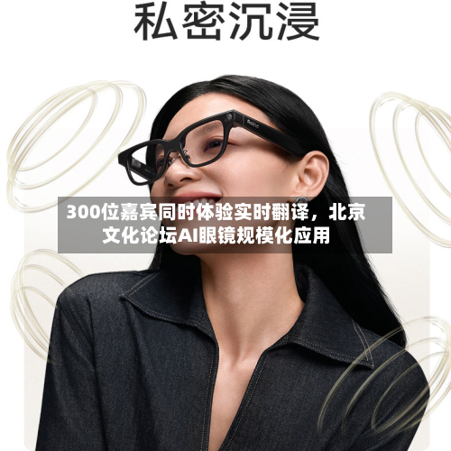 300位嘉宾同时体验实时翻译，北京文化论坛AI眼镜规模化应用