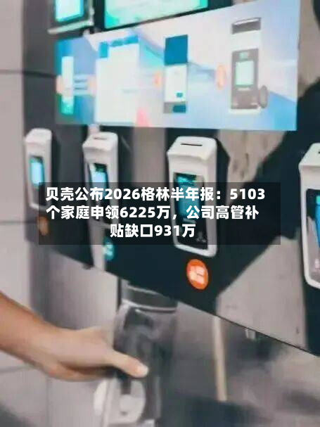 贝壳公布2026格林半年报：5103个家庭申领6225万，公司高管补贴缺口931万