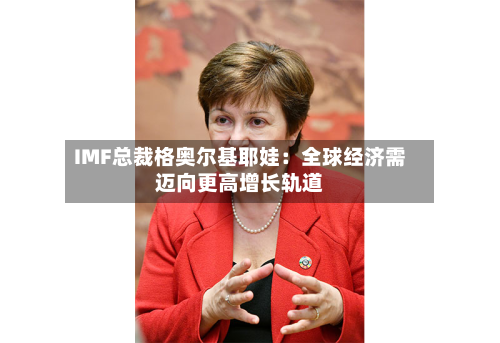 IMF总裁格奥尔基耶娃：全球经济需迈向更高增长轨道