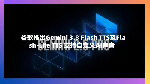 谷歌推出Gemini 3.8 Flash TTS及Flash-Lite TTS 支持自定义AI声音