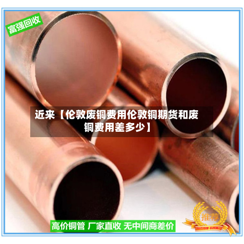 近来【伦敦废铜费用伦敦铜期货和废铜费用差多少】